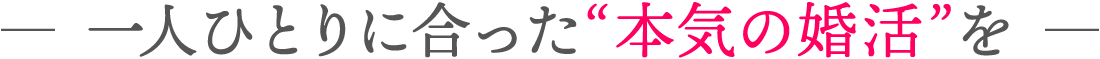 ― 一人ひとりに合った“本気の婚活”を ―