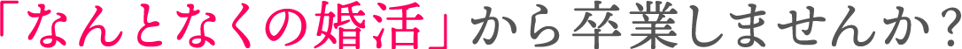 「なんとなくの婚活」から卒業しませんか？