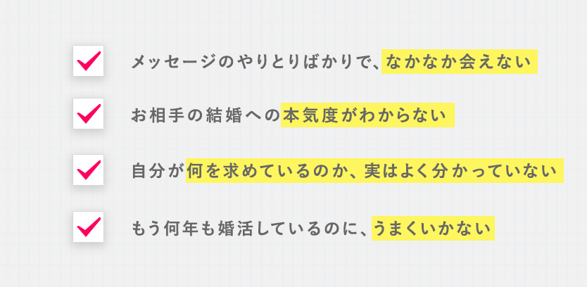 ■メッセージのやりとりばかりで、なかなか会えない ■お相手の結婚への本気度がわからない ■自分が何を求めているのか、実はよく分かっていない ■もう何年も婚活しているのに、うまくいかない