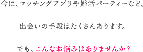 今は、マッチングアプリや婚活パーティーなど、出会いの手段はたくさんあります。
でも、こんなお悩みはありませんか?